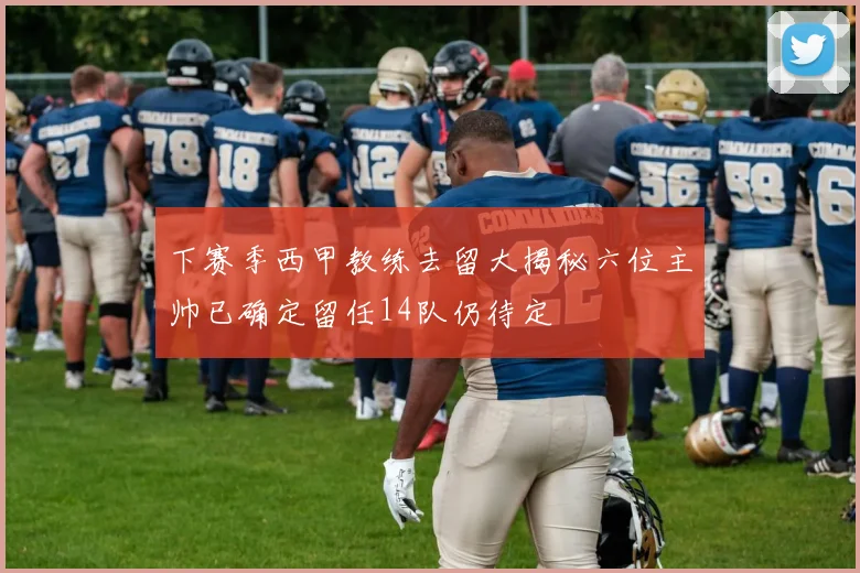 下赛季西甲教练去留大揭秘六位主帅已确定留任14队仍待定