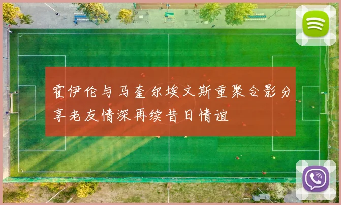 霍伊伦与马奎尔埃文斯重聚合影分享老友情深再续昔日情谊