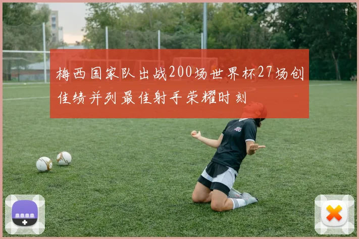 梅西国家队出战200场世界杯27场创佳绩并列最佳射手荣耀时刻