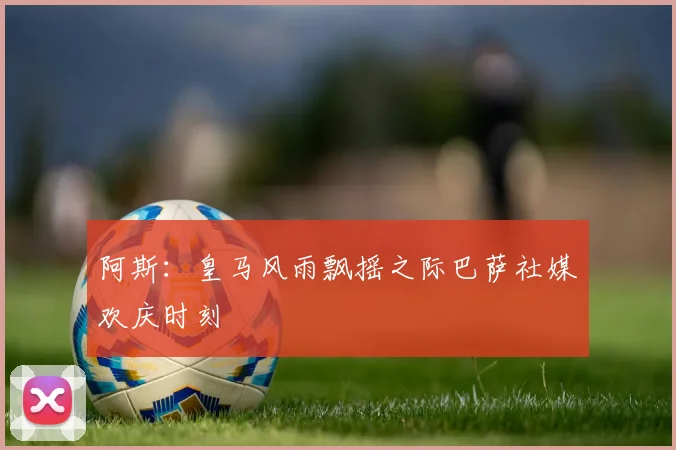 阿斯：皇马风雨飘摇之际巴萨社媒欢庆时刻