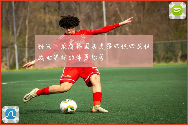 孙兴慜荣膺韩国历史第四位四度征战世界杯的球员称号