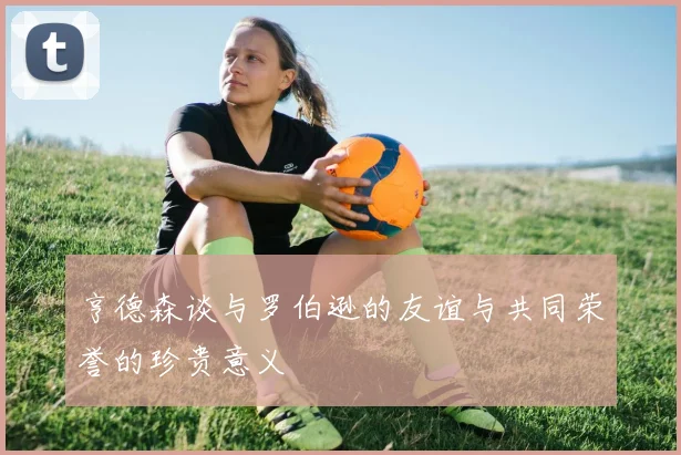 亨德森谈与罗伯逊的友谊与共同荣誉的珍贵意义