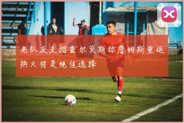 老队友支招查尔莫斯称詹姆斯重返热火将是绝佳选择