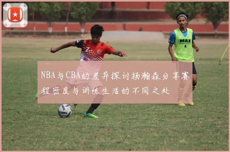 NBA与CBA的差异探讨杨瀚森分享赛程密度与训练生活的不同之处