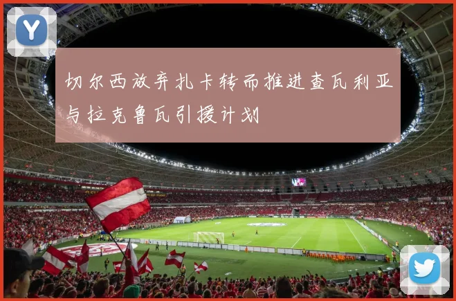 切尔西放弃扎卡转而推进查瓦利亚与拉克鲁瓦引援计划