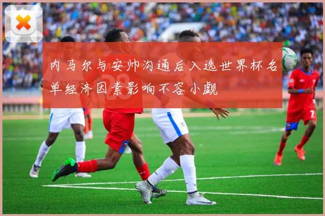 内马尔与安帅沟通后入选世界杯名单经济因素影响不容小觑