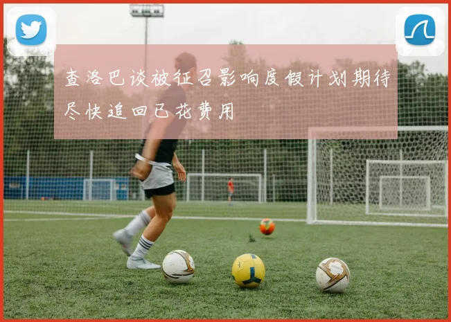 查洛巴谈被征召影响度假计划期待尽快追回已花费用