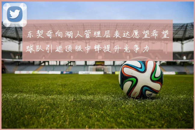东契奇向湖人管理层表达愿望希望球队引进顶级中锋提升竞争力