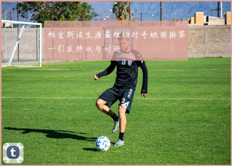 帕金斯谈生涯最难缠对手姚明排第一引发热议与讨论