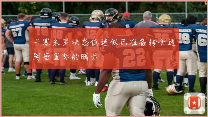 卡塞米罗状态低迷似已准备转会迈阿密国际的暗示