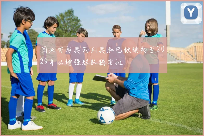 国米将与奥西利奥和巴钦续约至2029年以增强球队稳定性