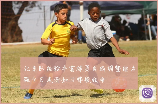 北京队经验丰富球员自我调整能力强今日表现如刀锋般致命