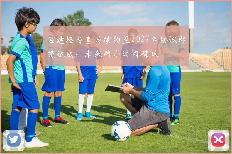 吕迪格与皇马续约至2027年协议即将达成，未来两小时内确认