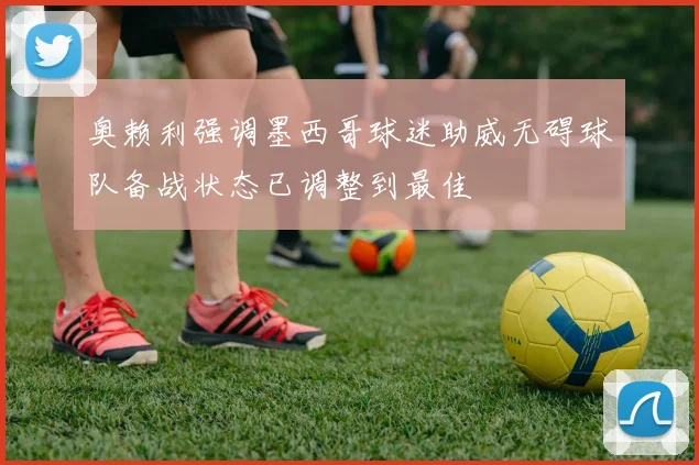 奥赖利强调墨西哥球迷助威无碍球队备战状态已调整到最佳