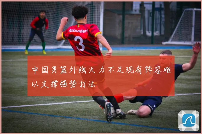 中国男篮外线火力不足现有阵容难以支撑强势打法