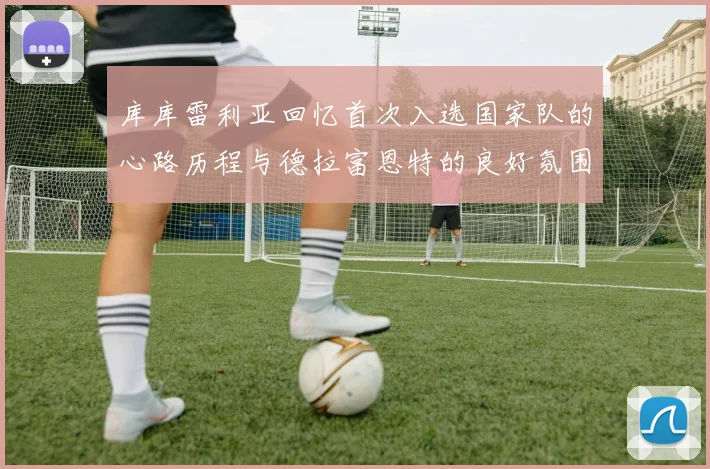库库雷利亚回忆首次入选国家队的心路历程与德拉富恩特的良好氛围