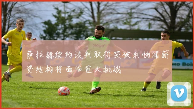 萨拉赫续约谈判取得突破利物浦薪资结构将面临重大挑战