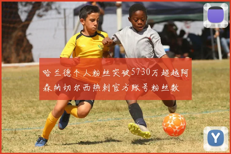 哈兰德个人粉丝突破5730万超越阿森纳切尔西热刺官方账号粉丝数